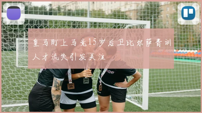 皇马盯上马竞15岁后卫比尔萨青训人才流失引发关注