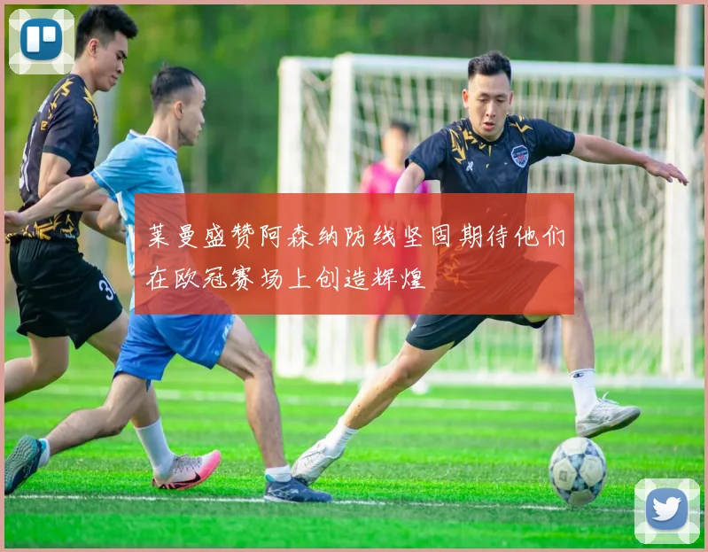 莱曼盛赞阿森纳防线坚固期待他们在欧冠赛场上创造辉煌