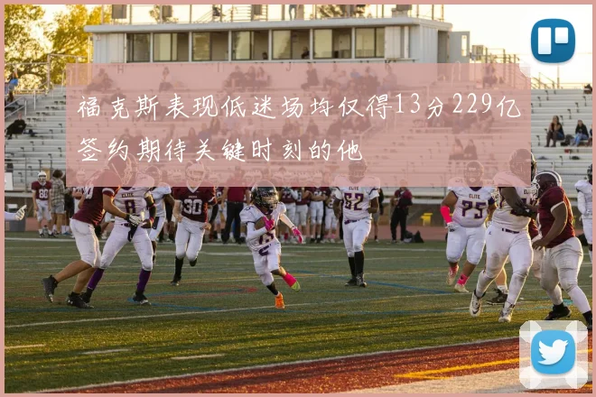 福克斯表现低迷场均仅得13分229亿签约期待关键时刻的他