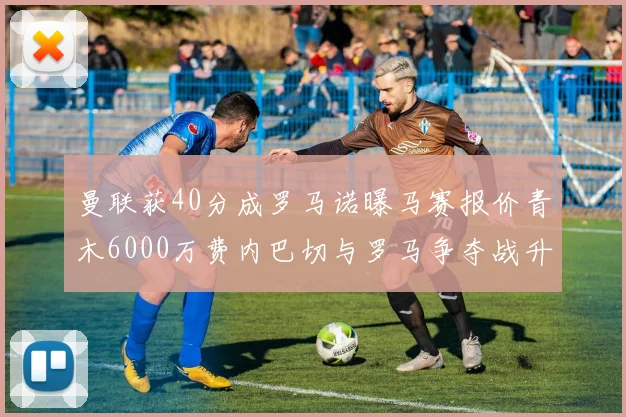 曼联获40分成罗马诺曝马赛报价青木6000万费内巴切与罗马争夺战升级