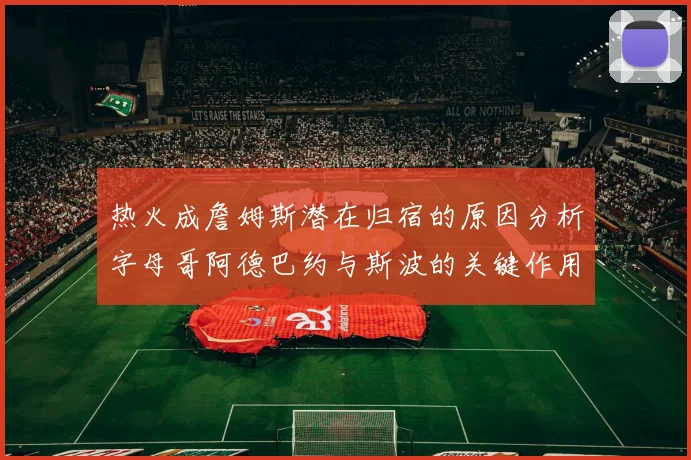 热火成詹姆斯潜在归宿的原因分析字母哥阿德巴约与斯波的关键作用