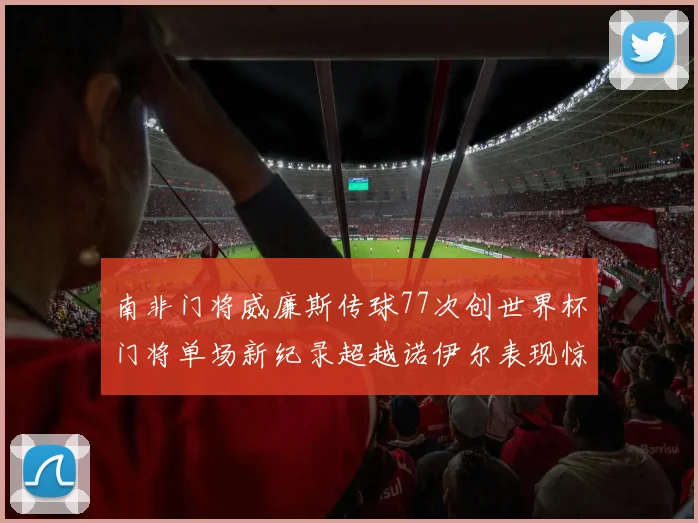 南非门将威廉斯传球77次创世界杯门将单场新纪录超越诺伊尔表现惊艳