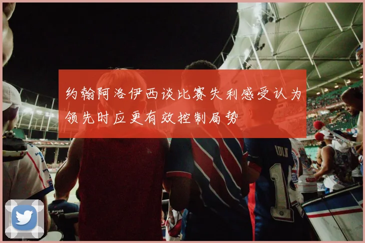 约翰阿洛伊西谈比赛失利感受认为领先时应更有效控制局势
