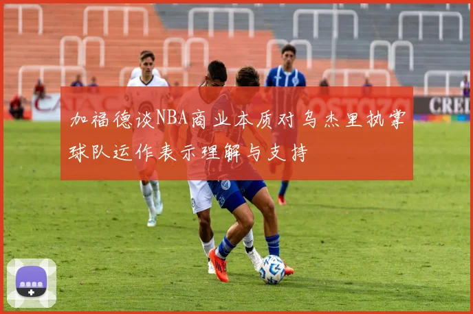 加福德谈NBA商业本质对乌杰里执掌球队运作表示理解与支持