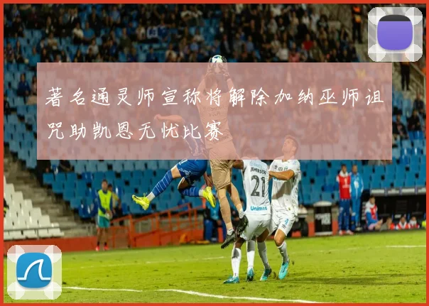 著名通灵师宣称将解除加纳巫师诅咒助凯恩无忧比赛