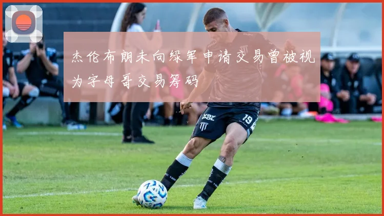 杰伦布朗未向绿军申请交易曾被视为字母哥交易筹码