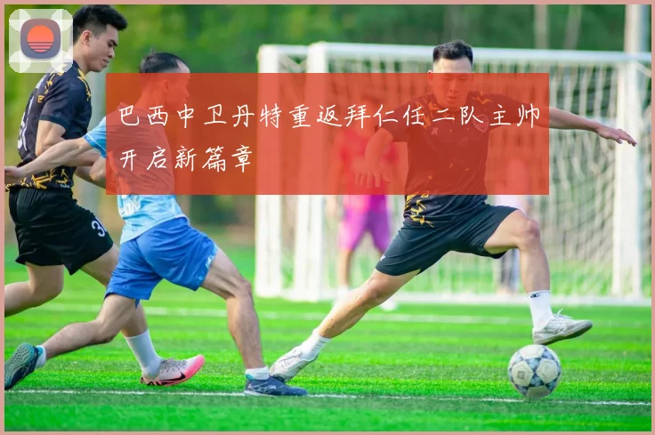 巴西中卫丹特重返拜仁任二队主帅开启新篇章