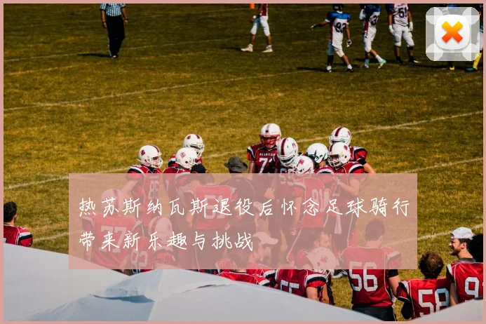 热苏斯纳瓦斯退役后怀念足球骑行带来新乐趣与挑战