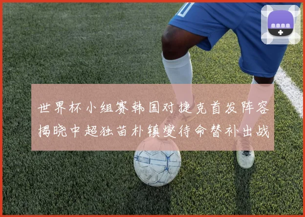 世界杯小组赛韩国对捷克首发阵容揭晓中超独苗朴镇燮待命替补出战