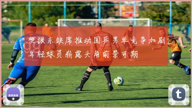 樊振东缺席推动国乒男单竞争加剧年轻球员崭露头角前景可期