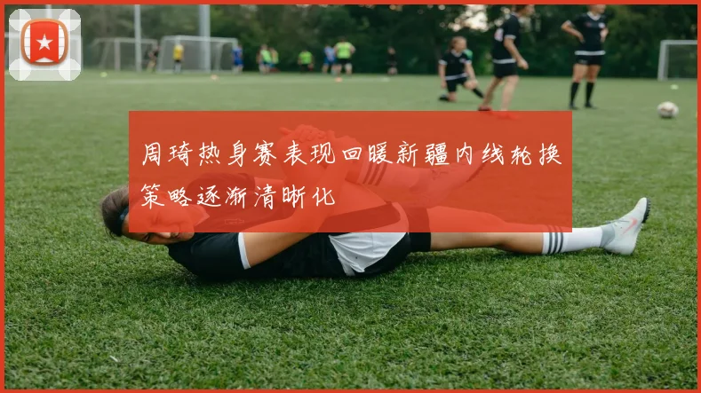 周琦热身赛表现回暖新疆内线轮换策略逐渐清晰化